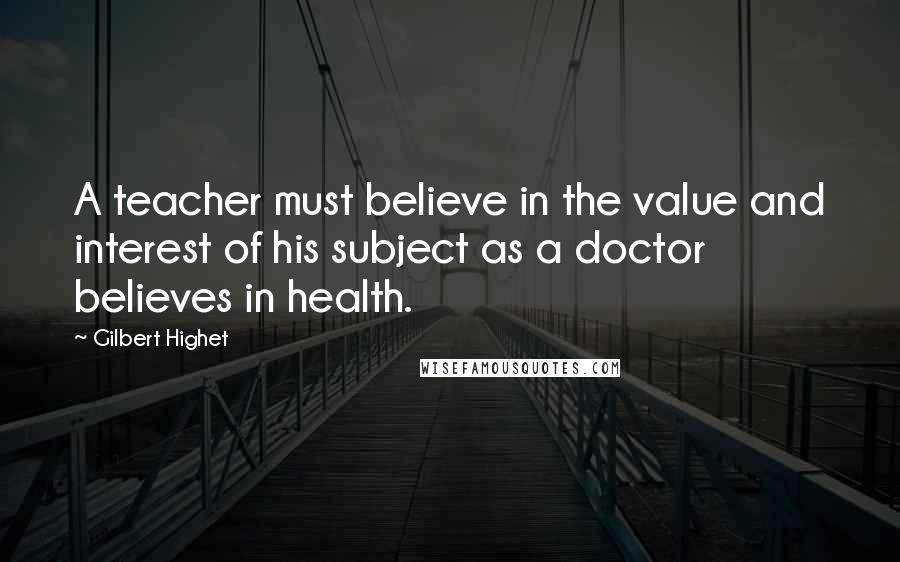 Gilbert Highet Quotes: A teacher must believe in the value and interest of his subject as a doctor believes in health.
