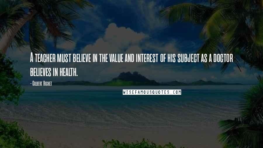 Gilbert Highet Quotes: A teacher must believe in the value and interest of his subject as a doctor believes in health.