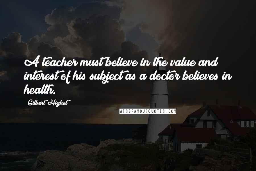 Gilbert Highet Quotes: A teacher must believe in the value and interest of his subject as a doctor believes in health.