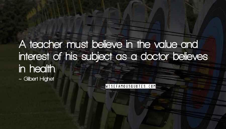 Gilbert Highet Quotes: A teacher must believe in the value and interest of his subject as a doctor believes in health.