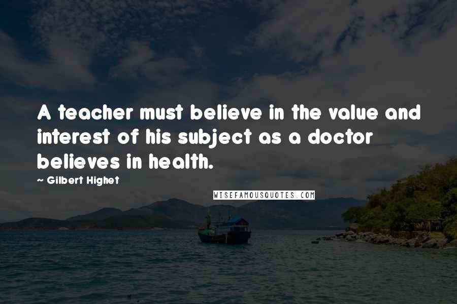 Gilbert Highet Quotes: A teacher must believe in the value and interest of his subject as a doctor believes in health.