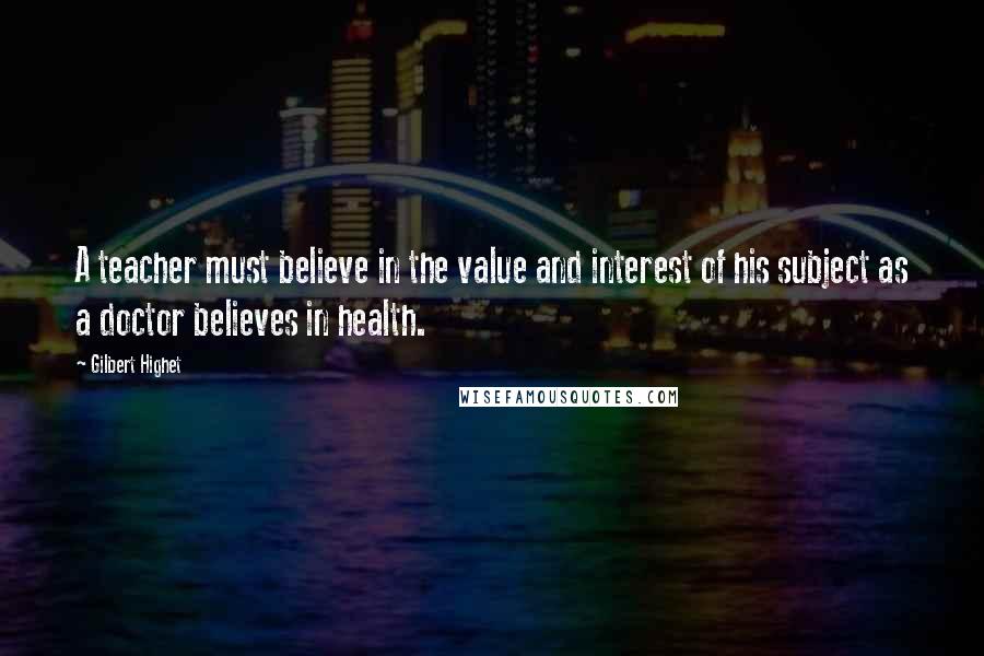 Gilbert Highet Quotes: A teacher must believe in the value and interest of his subject as a doctor believes in health.