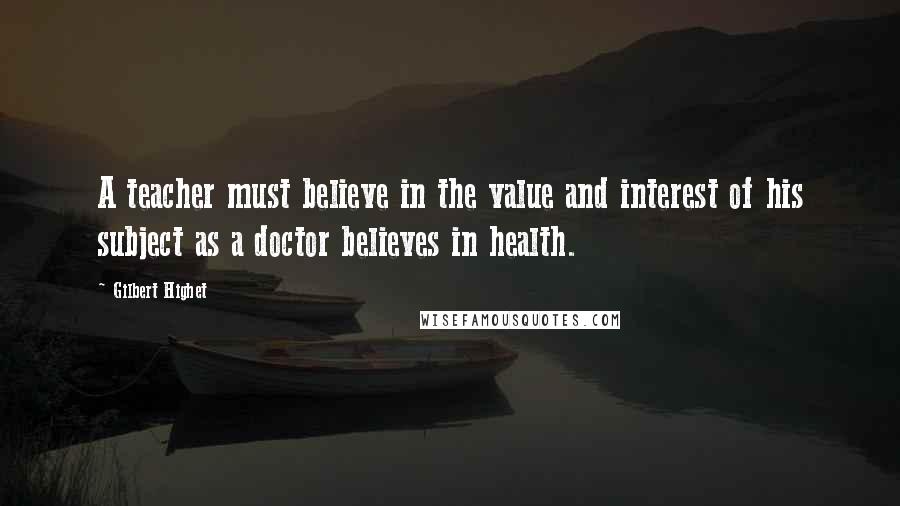 Gilbert Highet Quotes: A teacher must believe in the value and interest of his subject as a doctor believes in health.