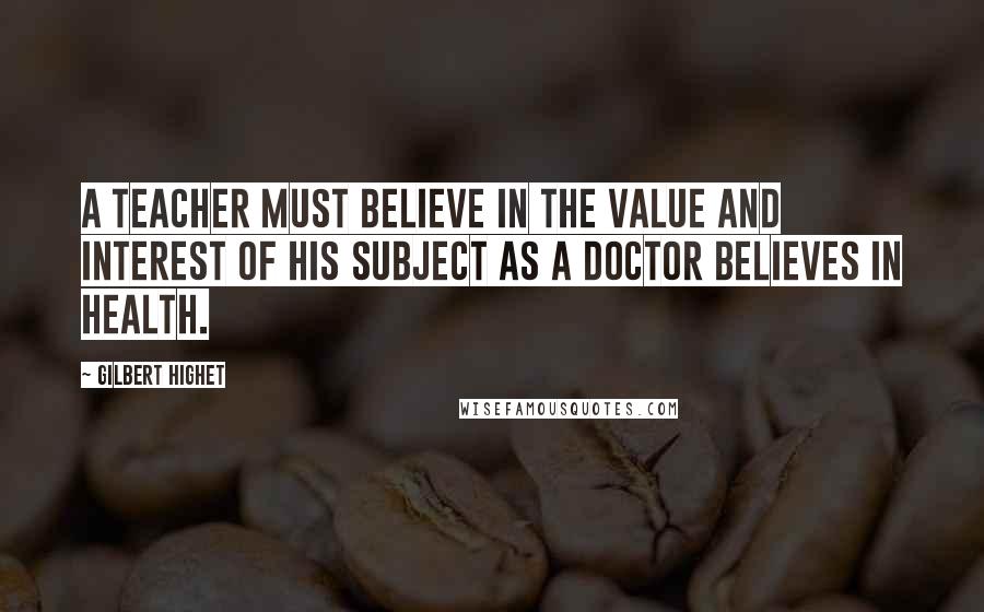Gilbert Highet Quotes: A teacher must believe in the value and interest of his subject as a doctor believes in health.