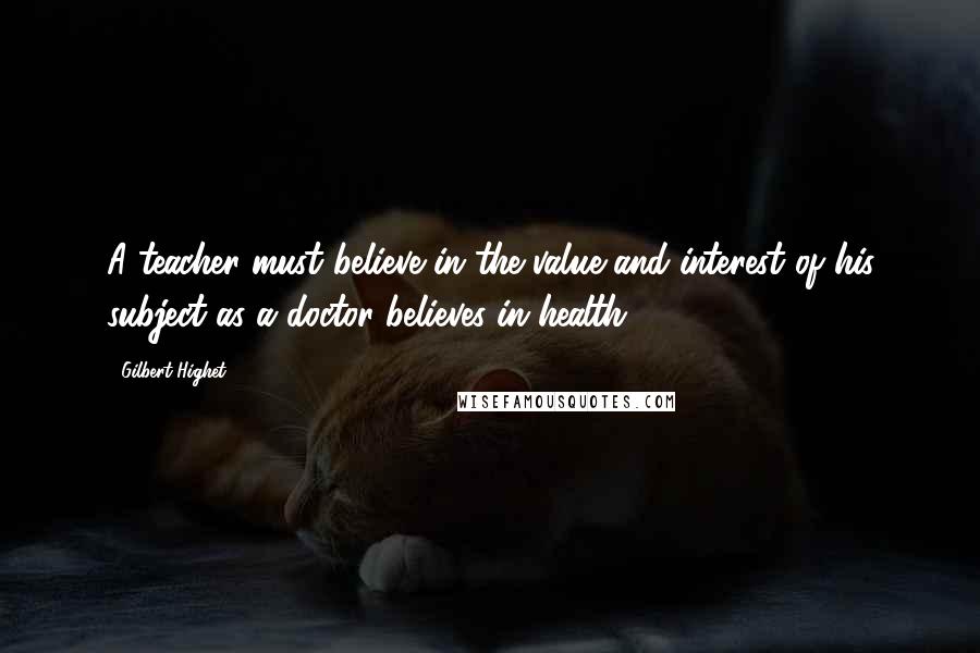 Gilbert Highet Quotes: A teacher must believe in the value and interest of his subject as a doctor believes in health.