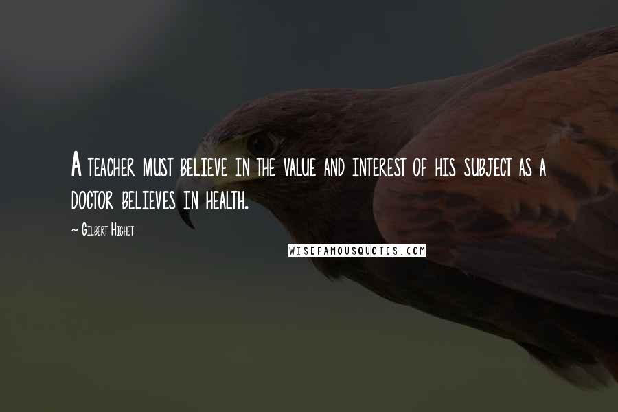 Gilbert Highet Quotes: A teacher must believe in the value and interest of his subject as a doctor believes in health.
