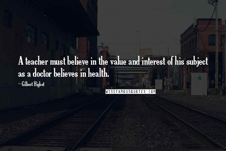 Gilbert Highet Quotes: A teacher must believe in the value and interest of his subject as a doctor believes in health.