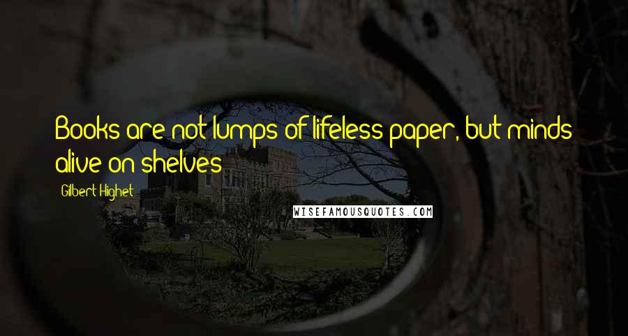 Gilbert Highet Quotes: Books are not lumps of lifeless paper, but minds alive on shelves!