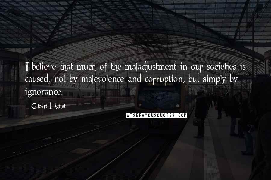 Gilbert Highet Quotes: I believe that much of the maladjustment in our societies is caused, not by malevolence and corruption, but simply by ignorance.