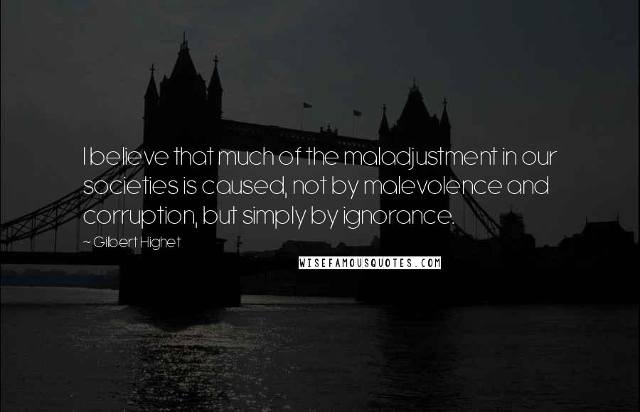 Gilbert Highet Quotes: I believe that much of the maladjustment in our societies is caused, not by malevolence and corruption, but simply by ignorance.