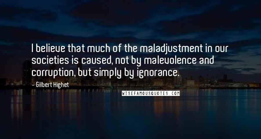 Gilbert Highet Quotes: I believe that much of the maladjustment in our societies is caused, not by malevolence and corruption, but simply by ignorance.