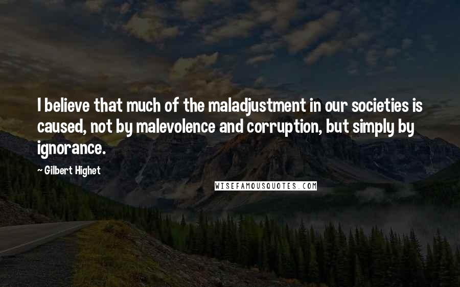 Gilbert Highet Quotes: I believe that much of the maladjustment in our societies is caused, not by malevolence and corruption, but simply by ignorance.