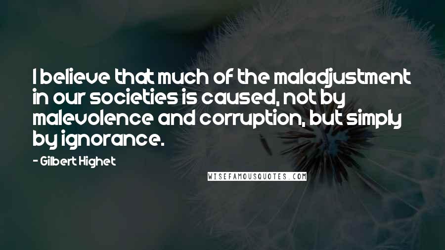 Gilbert Highet Quotes: I believe that much of the maladjustment in our societies is caused, not by malevolence and corruption, but simply by ignorance.