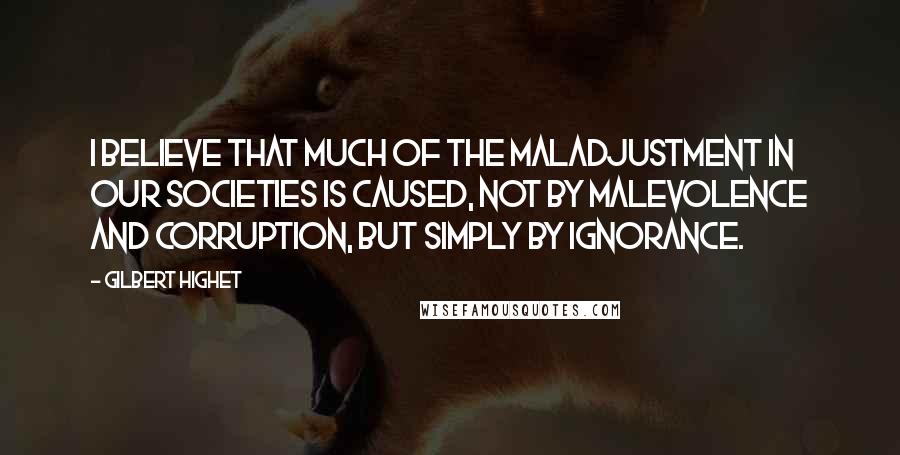 Gilbert Highet Quotes: I believe that much of the maladjustment in our societies is caused, not by malevolence and corruption, but simply by ignorance.