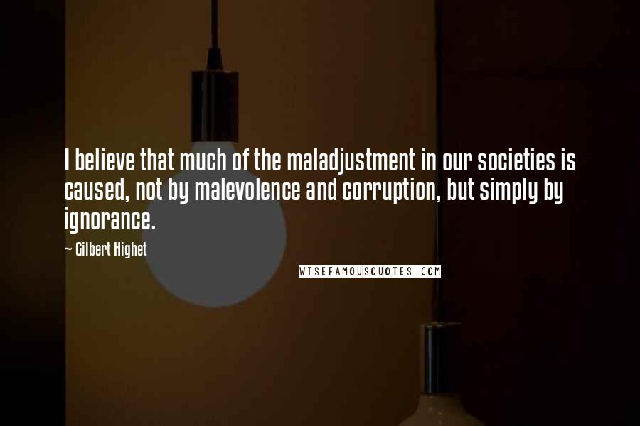 Gilbert Highet Quotes: I believe that much of the maladjustment in our societies is caused, not by malevolence and corruption, but simply by ignorance.