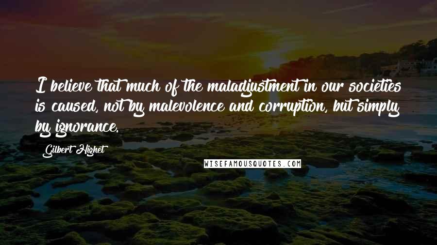 Gilbert Highet Quotes: I believe that much of the maladjustment in our societies is caused, not by malevolence and corruption, but simply by ignorance.