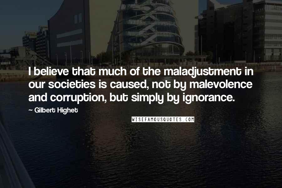 Gilbert Highet Quotes: I believe that much of the maladjustment in our societies is caused, not by malevolence and corruption, but simply by ignorance.