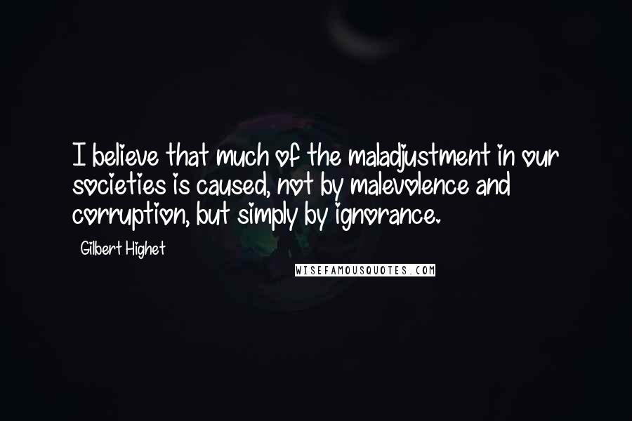 Gilbert Highet Quotes: I believe that much of the maladjustment in our societies is caused, not by malevolence and corruption, but simply by ignorance.