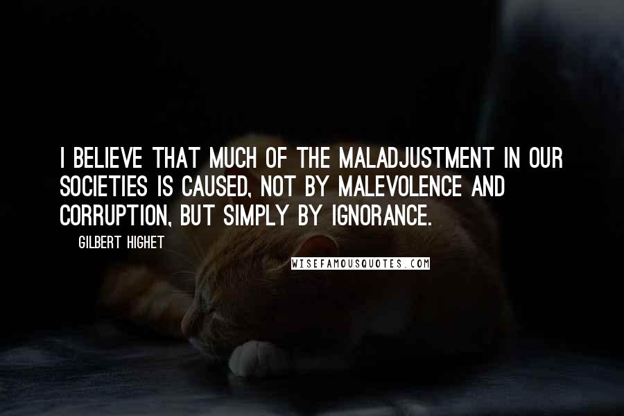 Gilbert Highet Quotes: I believe that much of the maladjustment in our societies is caused, not by malevolence and corruption, but simply by ignorance.