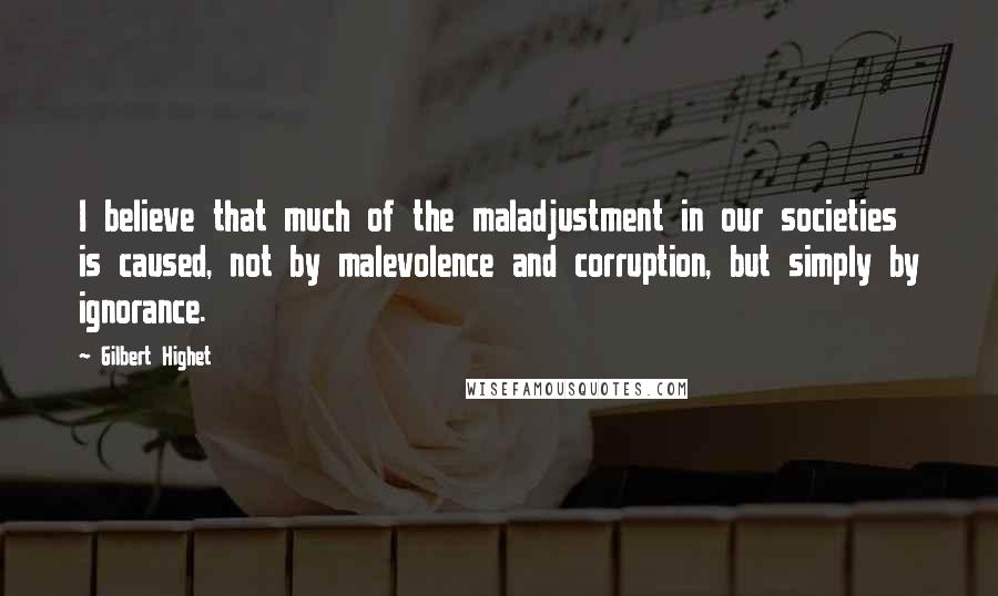 Gilbert Highet Quotes: I believe that much of the maladjustment in our societies is caused, not by malevolence and corruption, but simply by ignorance.