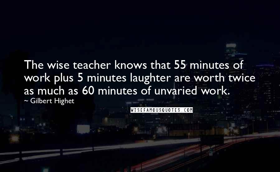 Gilbert Highet Quotes: The wise teacher knows that 55 minutes of work plus 5 minutes laughter are worth twice as much as 60 minutes of unvaried work.