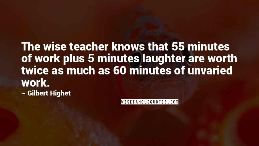 Gilbert Highet Quotes: The wise teacher knows that 55 minutes of work plus 5 minutes laughter are worth twice as much as 60 minutes of unvaried work.