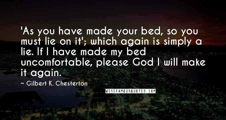 Gilbert K. Chesterton Quotes: 'As you have made your bed, so you must lie on it'; which again is simply a lie. If I have made my bed uncomfortable, please God I will make it again.