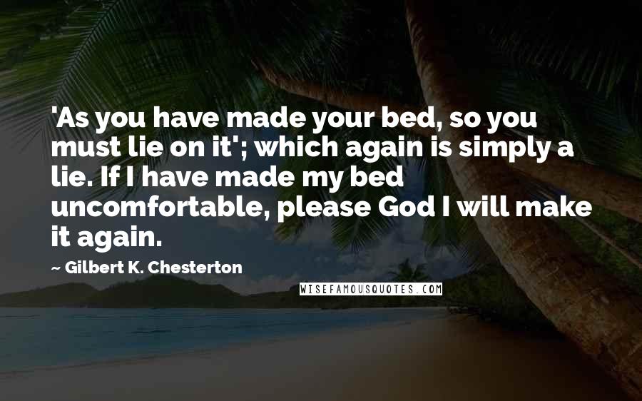 Gilbert K. Chesterton Quotes: 'As you have made your bed, so you must lie on it'; which again is simply a lie. If I have made my bed uncomfortable, please God I will make it again.