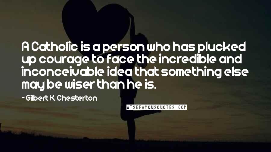 Gilbert K. Chesterton Quotes: A Catholic is a person who has plucked up courage to face the incredible and inconceivable idea that something else may be wiser than he is.