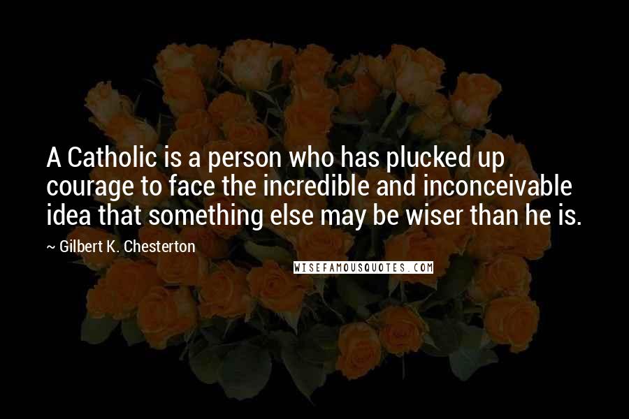 Gilbert K. Chesterton Quotes: A Catholic is a person who has plucked up courage to face the incredible and inconceivable idea that something else may be wiser than he is.