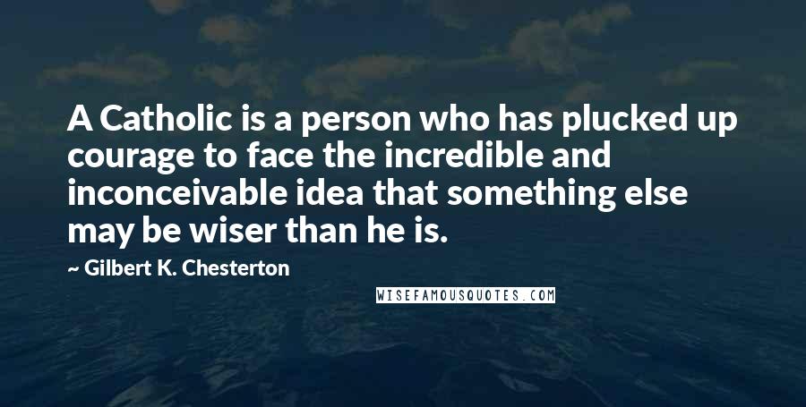 Gilbert K. Chesterton Quotes: A Catholic is a person who has plucked up courage to face the incredible and inconceivable idea that something else may be wiser than he is.