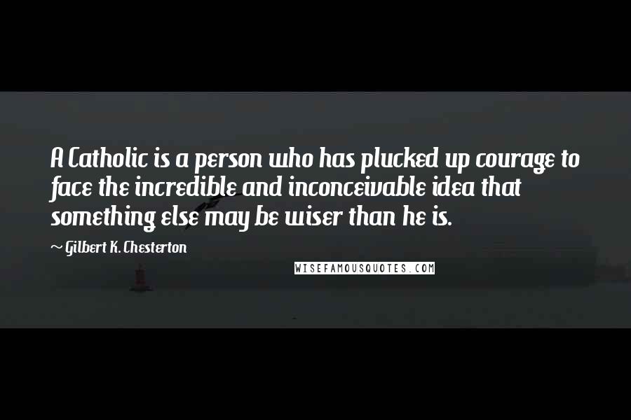 Gilbert K. Chesterton Quotes: A Catholic is a person who has plucked up courage to face the incredible and inconceivable idea that something else may be wiser than he is.