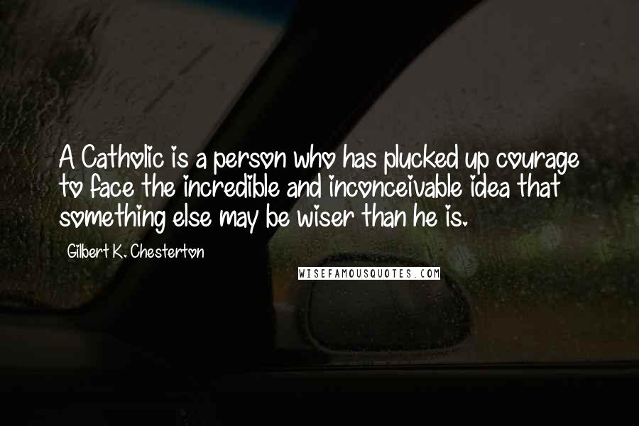 Gilbert K. Chesterton Quotes: A Catholic is a person who has plucked up courage to face the incredible and inconceivable idea that something else may be wiser than he is.