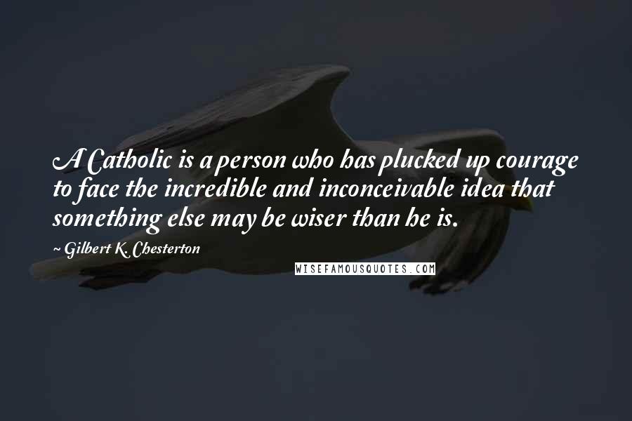 Gilbert K. Chesterton Quotes: A Catholic is a person who has plucked up courage to face the incredible and inconceivable idea that something else may be wiser than he is.