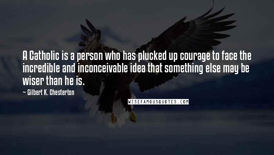 Gilbert K. Chesterton Quotes: A Catholic is a person who has plucked up courage to face the incredible and inconceivable idea that something else may be wiser than he is.