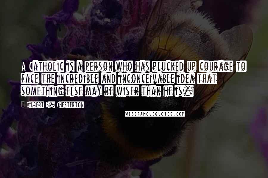 Gilbert K. Chesterton Quotes: A Catholic is a person who has plucked up courage to face the incredible and inconceivable idea that something else may be wiser than he is.