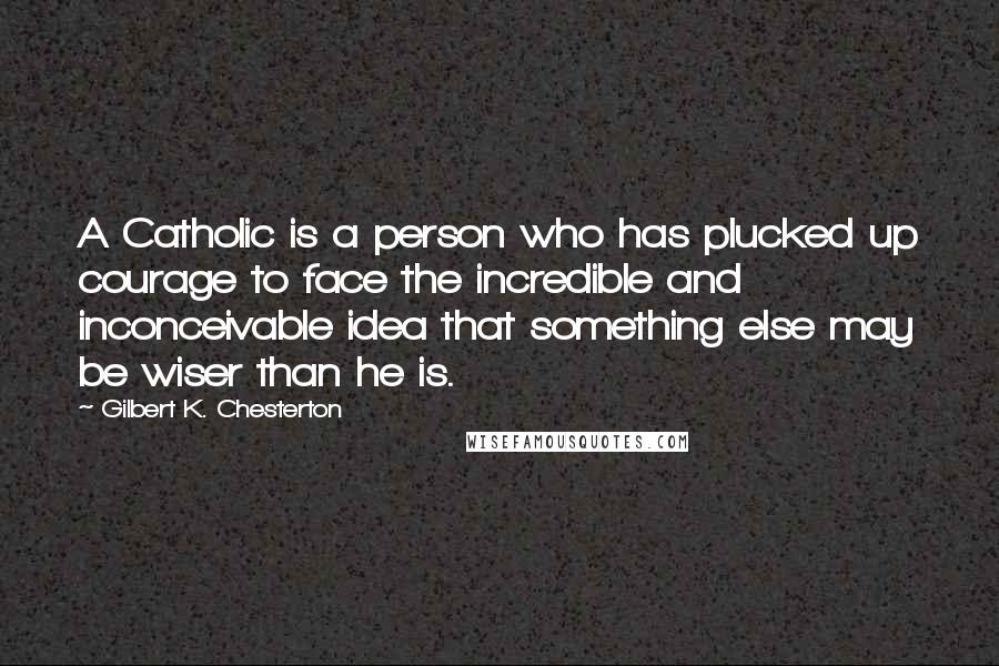 Gilbert K. Chesterton Quotes: A Catholic is a person who has plucked up courage to face the incredible and inconceivable idea that something else may be wiser than he is.