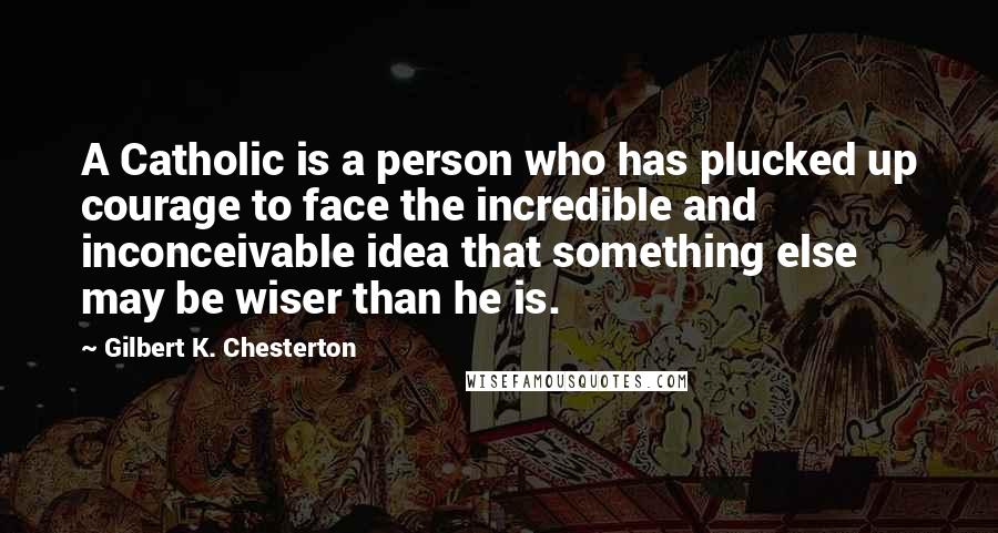 Gilbert K. Chesterton Quotes: A Catholic is a person who has plucked up courage to face the incredible and inconceivable idea that something else may be wiser than he is.