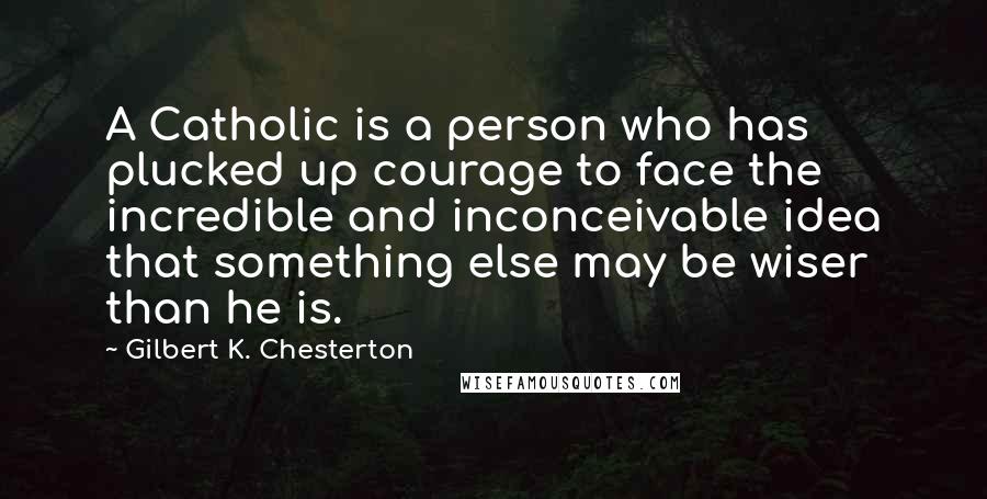 Gilbert K. Chesterton Quotes: A Catholic is a person who has plucked up courage to face the incredible and inconceivable idea that something else may be wiser than he is.