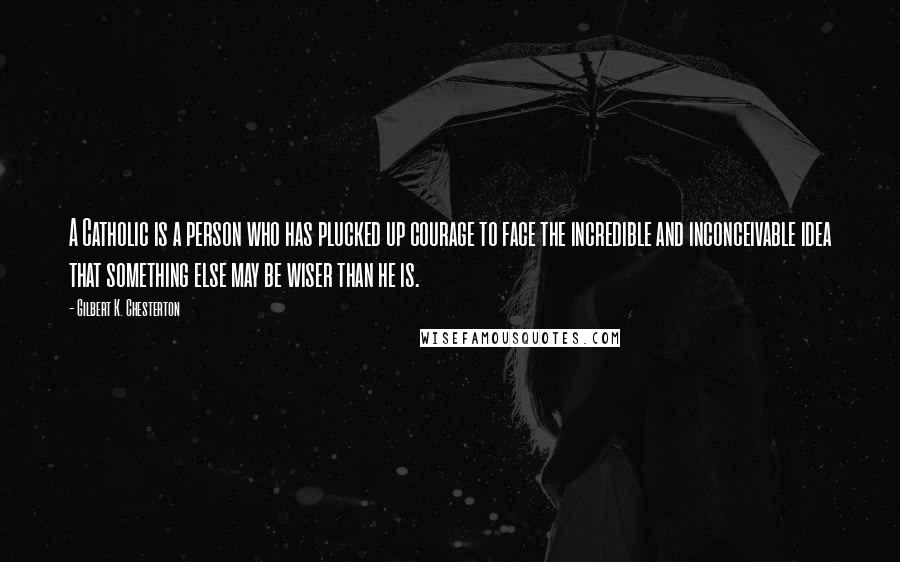 Gilbert K. Chesterton Quotes: A Catholic is a person who has plucked up courage to face the incredible and inconceivable idea that something else may be wiser than he is.