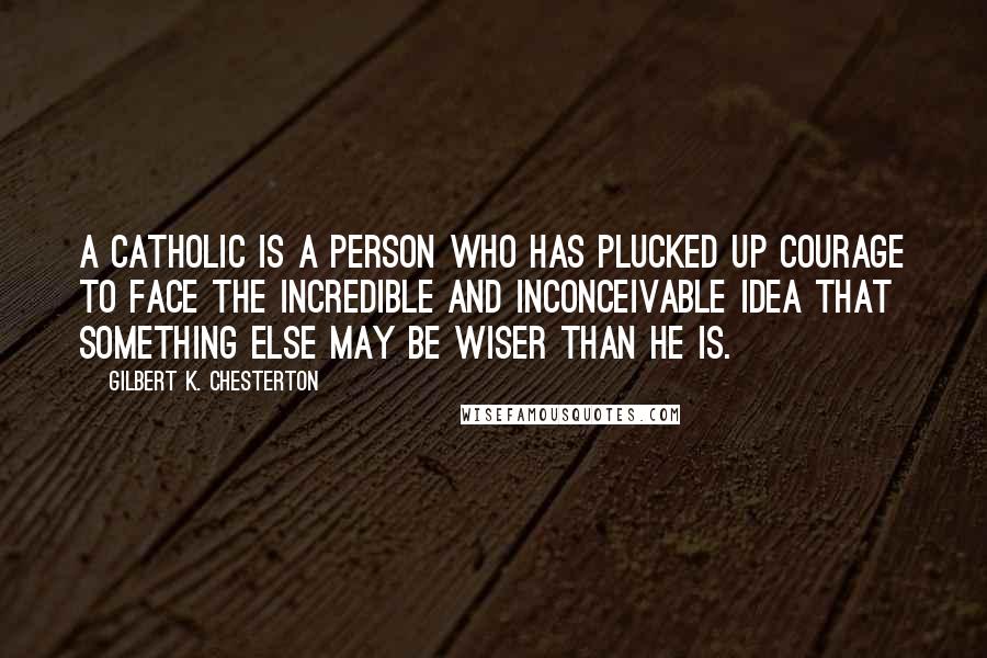 Gilbert K. Chesterton Quotes: A Catholic is a person who has plucked up courage to face the incredible and inconceivable idea that something else may be wiser than he is.