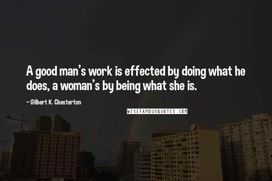 Gilbert K. Chesterton Quotes: A good man's work is effected by doing what he does, a woman's by being what she is.
