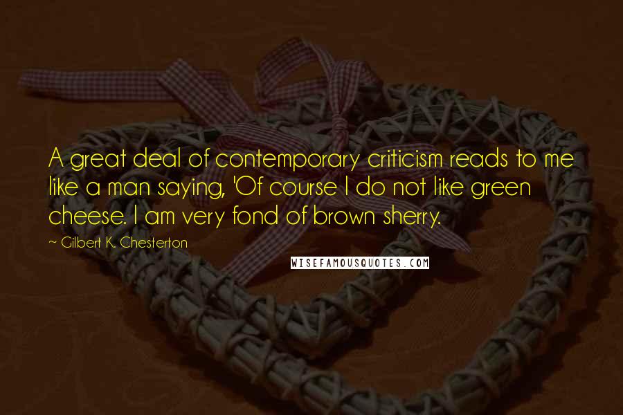 Gilbert K. Chesterton Quotes: A great deal of contemporary criticism reads to me like a man saying, 'Of course I do not like green cheese. I am very fond of brown sherry.