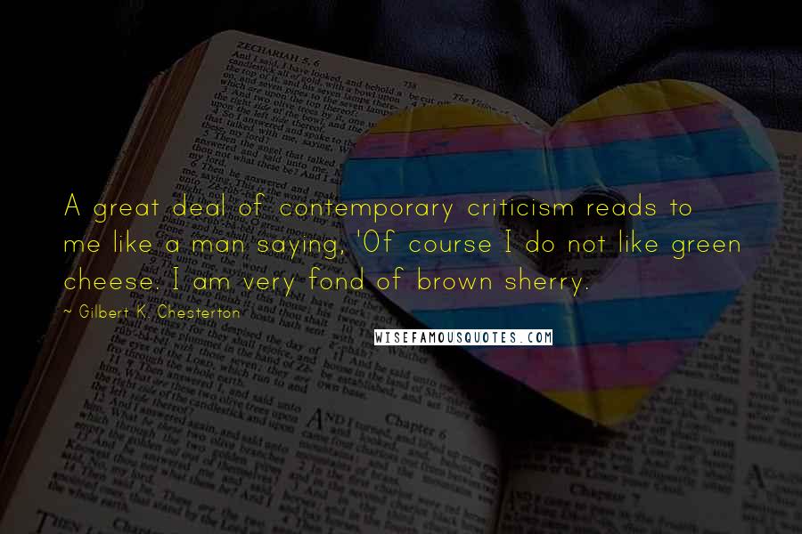 Gilbert K. Chesterton Quotes: A great deal of contemporary criticism reads to me like a man saying, 'Of course I do not like green cheese. I am very fond of brown sherry.