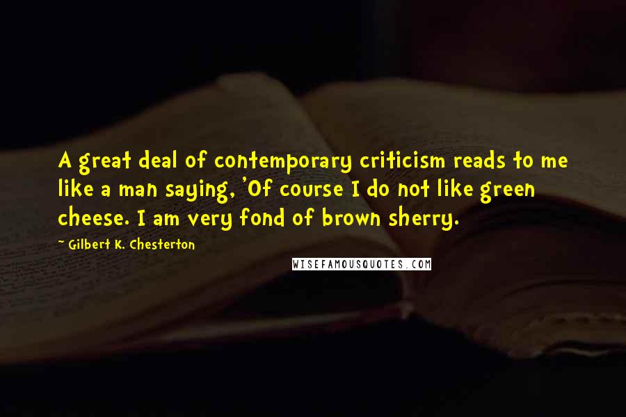 Gilbert K. Chesterton Quotes: A great deal of contemporary criticism reads to me like a man saying, 'Of course I do not like green cheese. I am very fond of brown sherry.