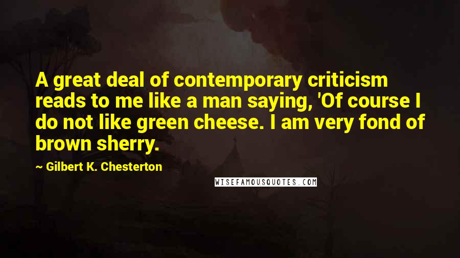 Gilbert K. Chesterton Quotes: A great deal of contemporary criticism reads to me like a man saying, 'Of course I do not like green cheese. I am very fond of brown sherry.