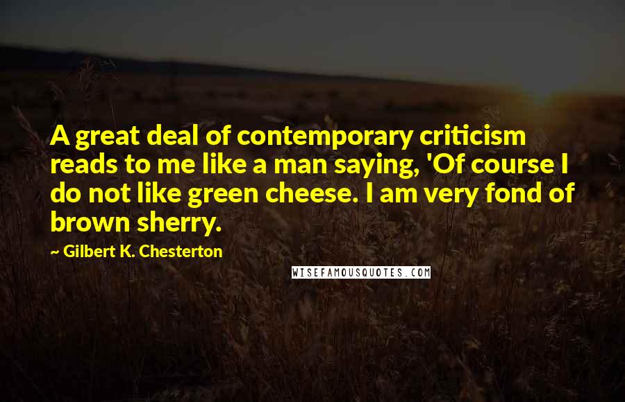 Gilbert K. Chesterton Quotes: A great deal of contemporary criticism reads to me like a man saying, 'Of course I do not like green cheese. I am very fond of brown sherry.