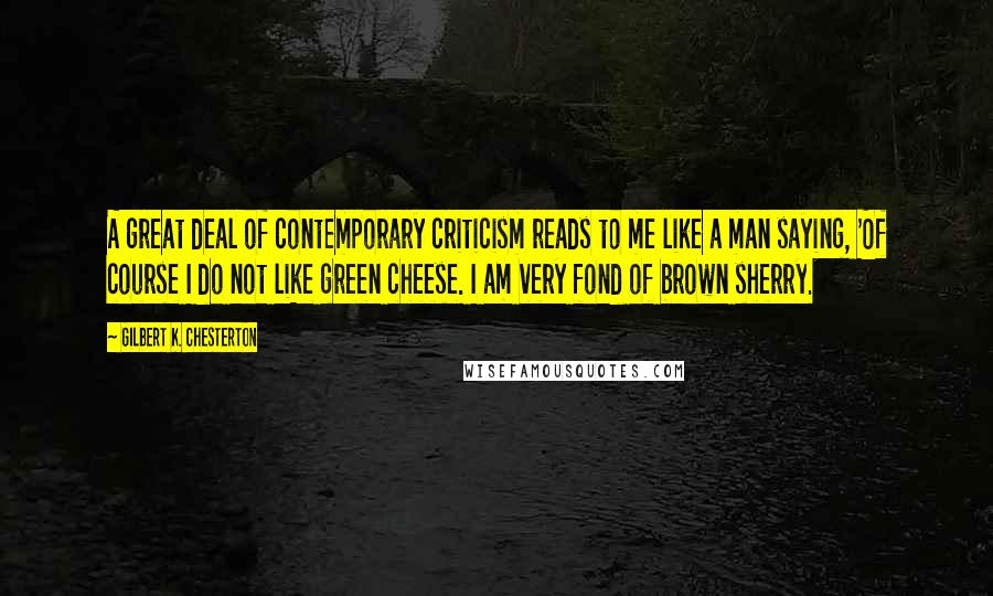 Gilbert K. Chesterton Quotes: A great deal of contemporary criticism reads to me like a man saying, 'Of course I do not like green cheese. I am very fond of brown sherry.