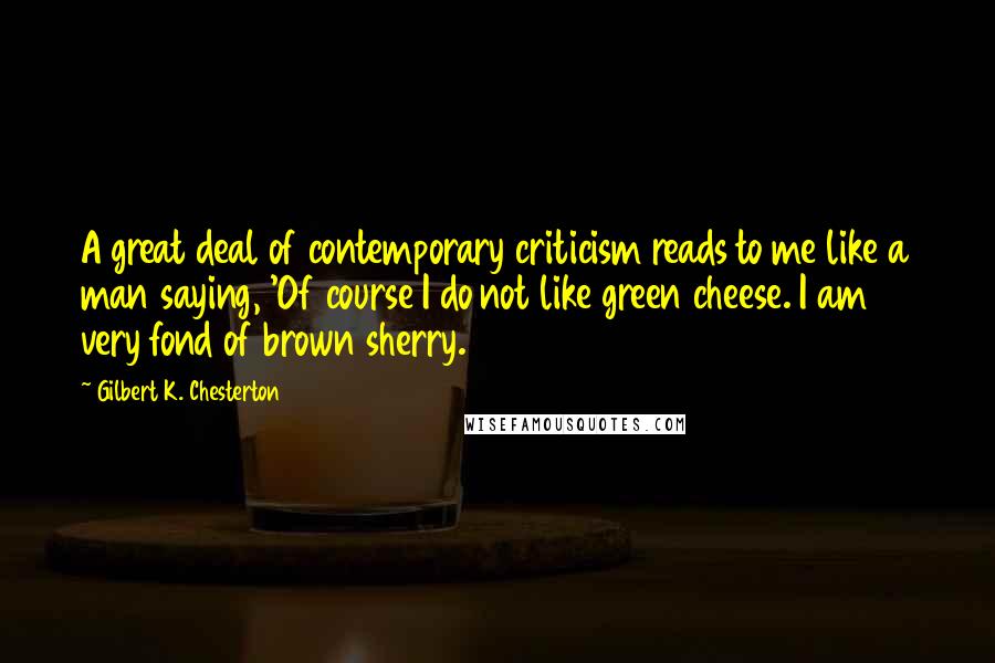 Gilbert K. Chesterton Quotes: A great deal of contemporary criticism reads to me like a man saying, 'Of course I do not like green cheese. I am very fond of brown sherry.