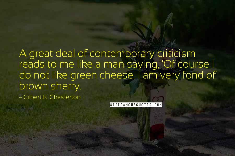 Gilbert K. Chesterton Quotes: A great deal of contemporary criticism reads to me like a man saying, 'Of course I do not like green cheese. I am very fond of brown sherry.